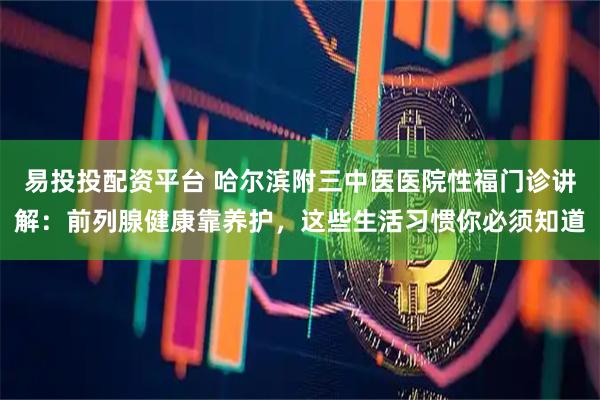 易投投配资平台 哈尔滨附三中医医院性福门诊讲解：前列腺健康靠养护，这些生活习惯你必须知道