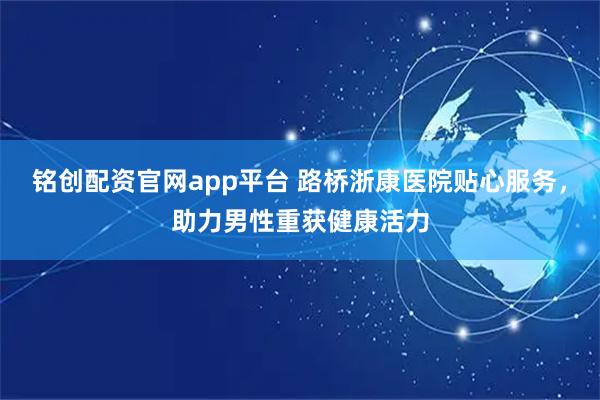 铭创配资官网app平台 路桥浙康医院贴心服务，助力男性重获健康活力