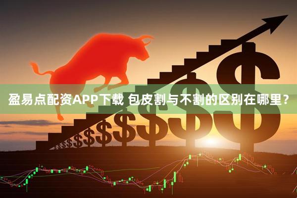 盈易点配资APP下载 包皮割与不割的区别在哪里？