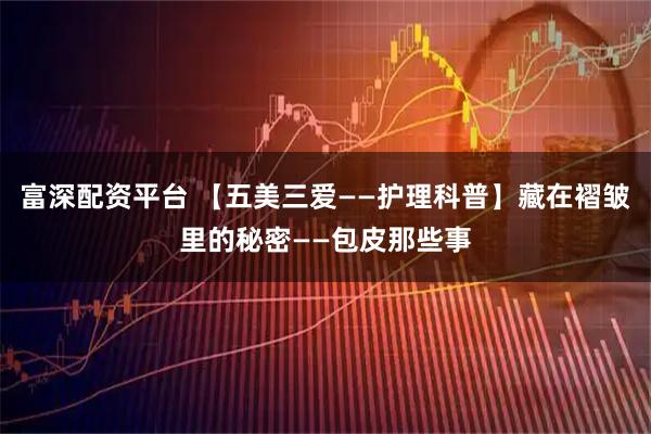 富深配资平台 【五美三爱——护理科普】藏在褶皱里的秘密——包皮那些事