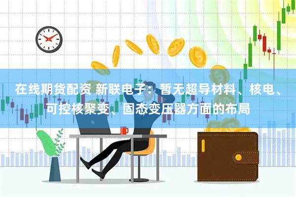在线期货配资 新联电子：暂无超导材料、核电、可控核聚变、固态变压器方面的布局